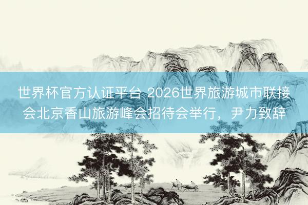 世界杯官方认证平台 2026世界旅游城市联接会北京香山旅游峰会招待会举行,尹力致辞