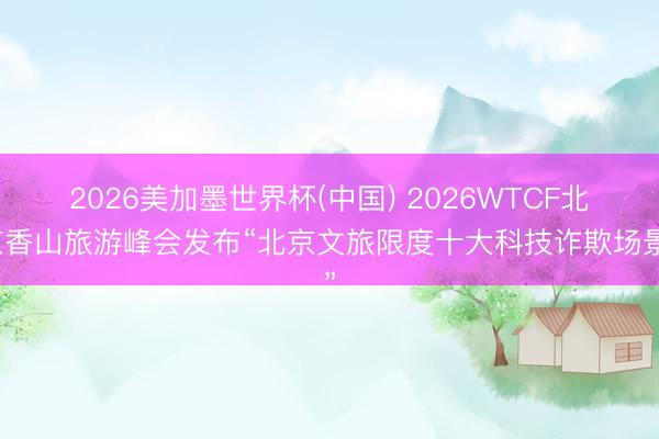 2026美加墨世界杯(中国) 2026WTCF北京香山旅游峰会发布“北京文旅限度十大科技诈欺场景”