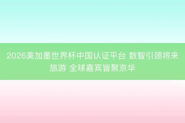 2026美加墨世界杯中国认证平台 数智引颈将来旅游 全球嘉宾皆聚京华