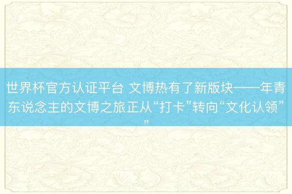 世界杯官方认证平台 文博热有了新版块——年青东说念主的文博之旅正从“打卡”转向“文化认领”