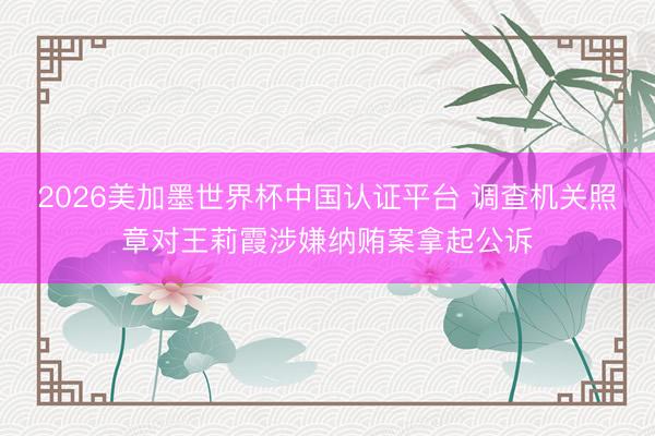 2026美加墨世界杯中国认证平台 调查机关照章对王莉霞涉嫌纳贿案拿起公诉