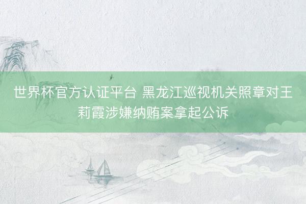 世界杯官方认证平台 黑龙江巡视机关照章对王莉霞涉嫌纳贿案拿起公诉