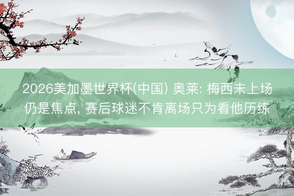 2026美加墨世界杯(中国) 奥莱: 梅西未上场仍是焦点， 赛后球迷不肯离场只为看他历练