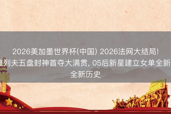 2026美加墨世界杯(中国) 2026法网大结局! 兹维列夫五盘封神首夺大满贯， 05后新星建立女单全新历史