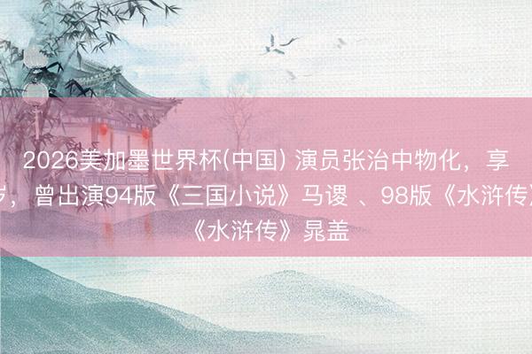 2026美加墨世界杯(中国) 演员张治中物化，享年70岁，曾出演94版《三国小说》马谡 、98版《水浒传》晁盖