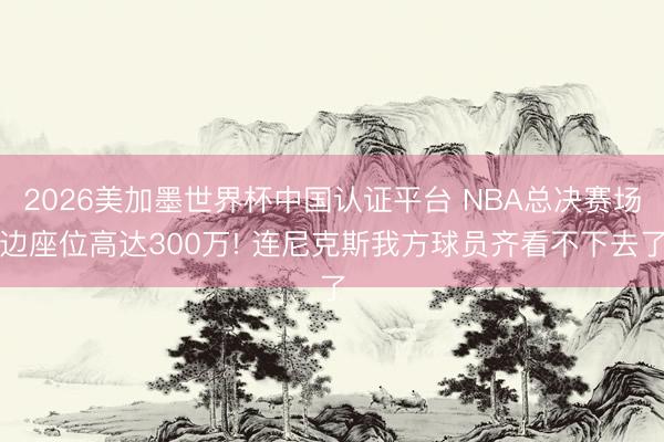 2026美加墨世界杯中国认证平台 NBA总决赛场边座位高达300万! 连尼克斯我方球员齐看不下去了