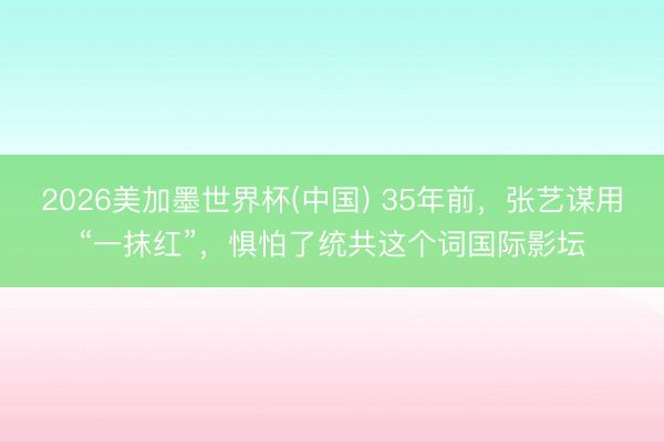 2026美加墨世界杯(中国) 35年前，张艺谋用“一抹红”，惧怕了统共这个词国际影坛