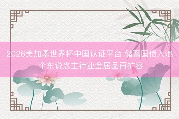 2026美加墨世界杯中国认证平台 储蓄国债入池 个东说念主待业金居品再扩容