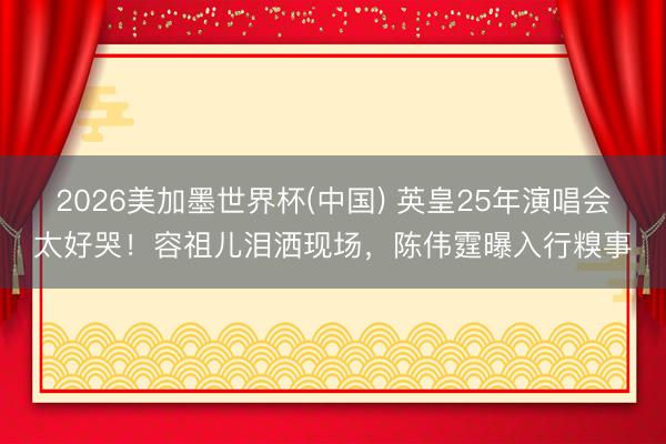 2026美加墨世界杯(中国) 英皇25年演唱会太好哭！容祖儿泪洒现场，陈伟霆曝入行糗事