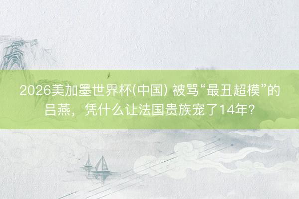2026美加墨世界杯(中国) 被骂“最丑超模”的吕燕，凭什么让法国贵族宠了14年？