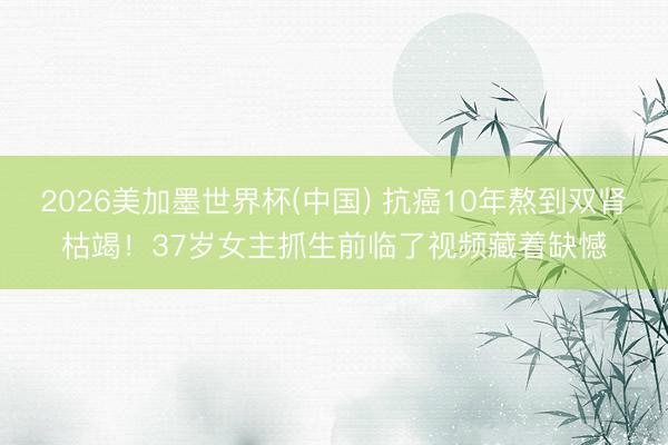 2026美加墨世界杯(中国) 抗癌10年熬到双肾枯竭！37岁女主抓生前临了视频藏着缺憾