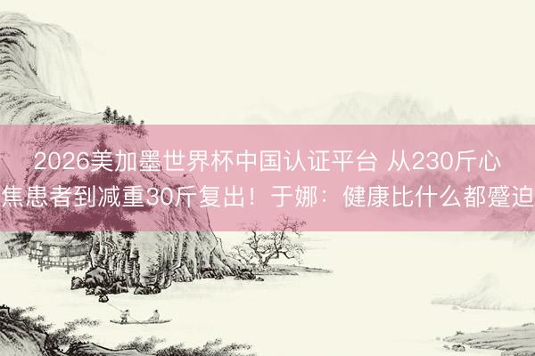 2026美加墨世界杯中国认证平台 从230斤心焦患者到减重30斤复出！于娜：健康比什么都蹙迫