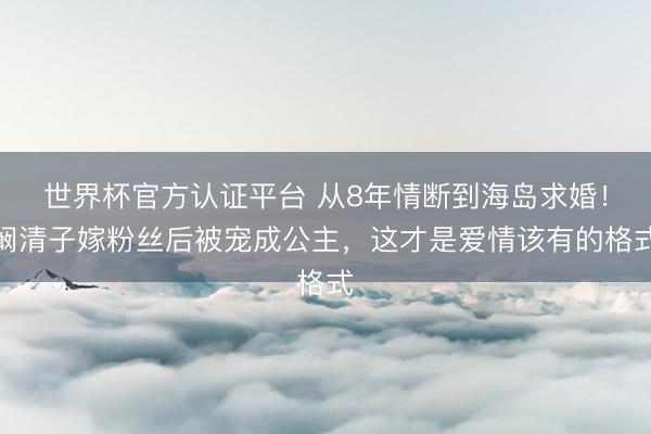 世界杯官方认证平台 从8年情断到海岛求婚！阚清子嫁粉丝后被宠成公主，这才是爱情该有的格式