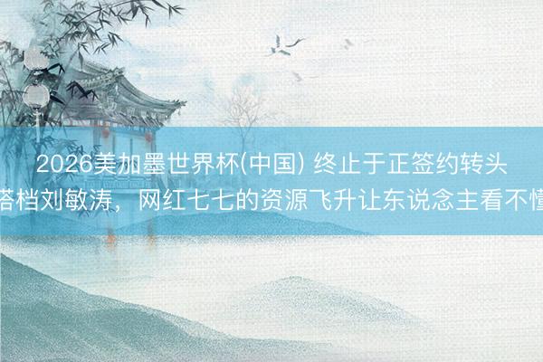 2026美加墨世界杯(中国) 终止于正签约转头搭档刘敏涛，网红七七的资源飞升让东说念主看不懂