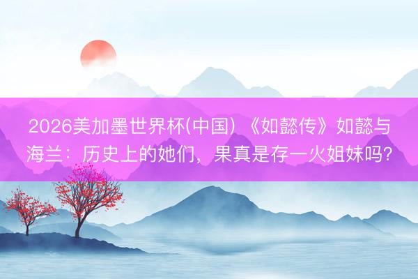 2026美加墨世界杯(中国) 《如懿传》如懿与海兰：历史上的她们，果真是存一火姐妹吗？