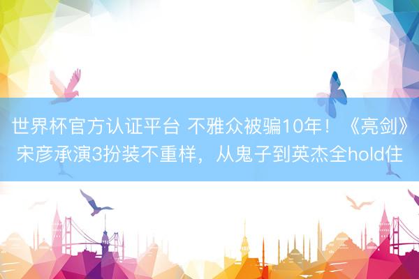 世界杯官方认证平台 不雅众被骗10年!《亮剑》宋彦承演3扮装不重样,从鬼子到英杰全hold住