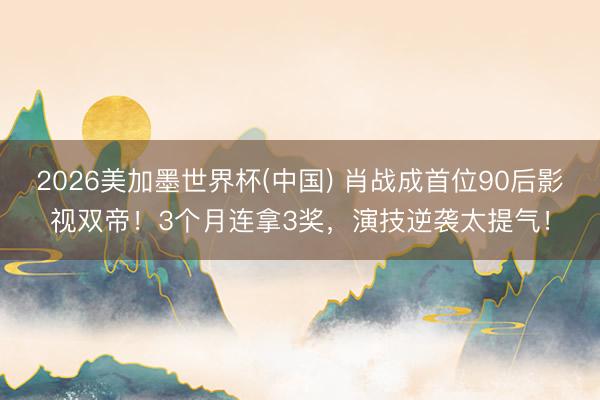 2026美加墨世界杯(中国) 肖战成首位90后影视双帝!3个月连拿3奖,演技逆袭太提气!