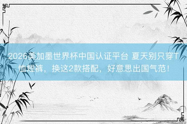 2026美加墨世界杯中国认证平台 夏天别只穿T恤短裤,换这2款搭配,好意思出国气范!