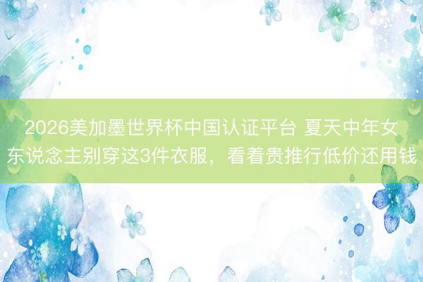 2026美加墨世界杯中国认证平台 夏天中年女东说念主别穿这3件衣服，看着贵推行低价还用钱