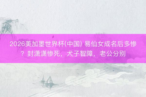 2026美加墨世界杯(中国) 易仙女成名后多惨？封潇潇惨死，犬子智障，老公分别