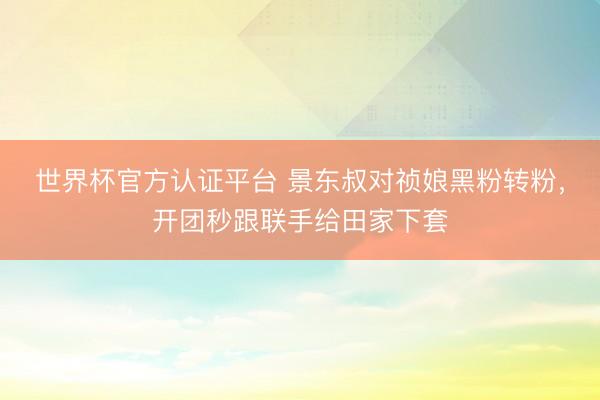 世界杯官方认证平台 景东叔对祯娘黑粉转粉，开团秒跟联手给田家下套