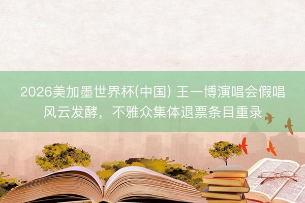 2026美加墨世界杯(中国) 王一博演唱会假唱风云发酵，不雅众集体退票条目重录
