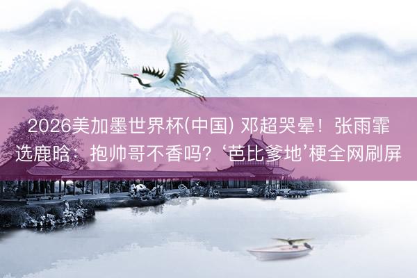 2026美加墨世界杯(中国) 邓超哭晕！张雨霏选鹿晗：抱帅哥不香吗？‘芭比爹地’梗全网刷屏