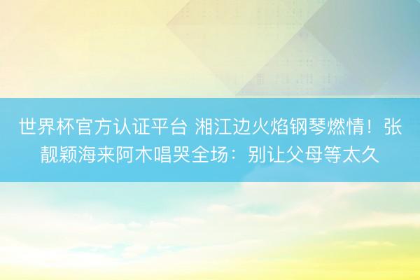 世界杯官方认证平台 湘江边火焰钢琴燃情！张靓颖海来阿木唱哭全场：别让父母等太久
