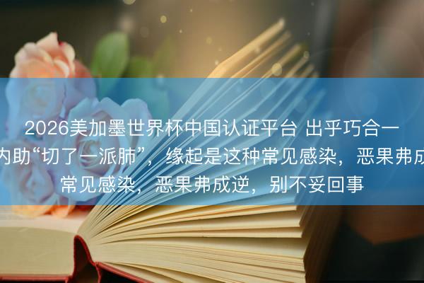 2026美加墨世界杯中国认证平台 出乎巧合一场病!闻名演员内助“切了一派肺”,缘起是这种常见感染,恶果弗成逆,别不妥回事