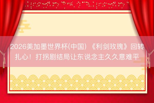 2026美加墨世界杯(中国) 《利剑玫瑰》回转扎心！打拐剧结局让东说念主久久意难平