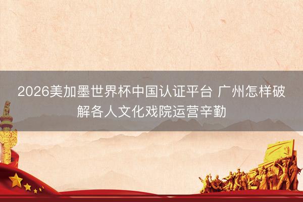 2026美加墨世界杯中国认证平台 广州怎样破解各人文化戏院运营辛勤