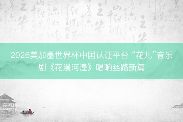 2026美加墨世界杯中国认证平台 “花儿”音乐剧《花漫河湟》唱响丝路新篇
