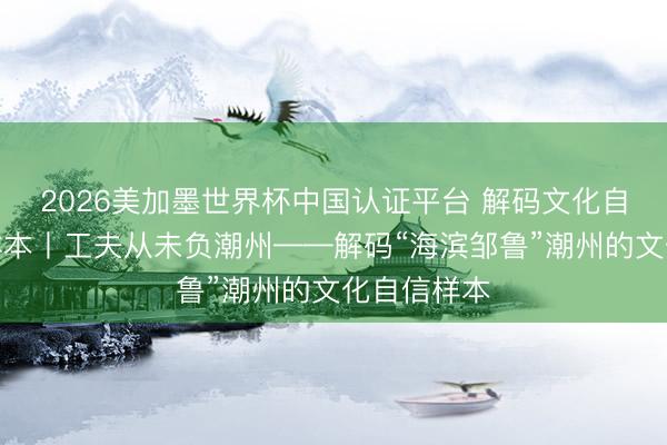 2026美加墨世界杯中国认证平台 解码文化自信的城市样本丨工夫从未负潮州——解码“海滨邹鲁”潮州的文化自信样本