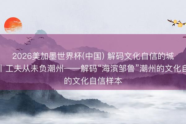 2026美加墨世界杯(中国) 解码文化自信的城市样本丨工夫从未负潮州——解码“海滨邹鲁”潮州的文化自信样本