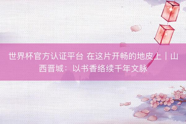 世界杯官方认证平台 在这片开畅的地皮上｜山西晋城：以书香络续千年文脉