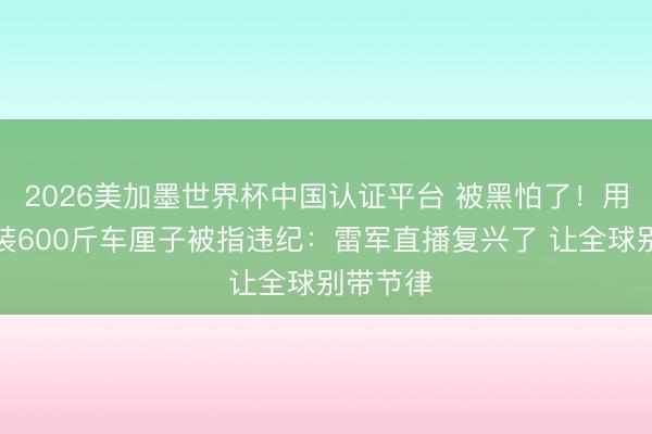 2026美加墨世界杯中国认证平台 被黑怕了！用私家车装600斤车厘子被指违纪：雷军直播复兴了 让全球别带节律