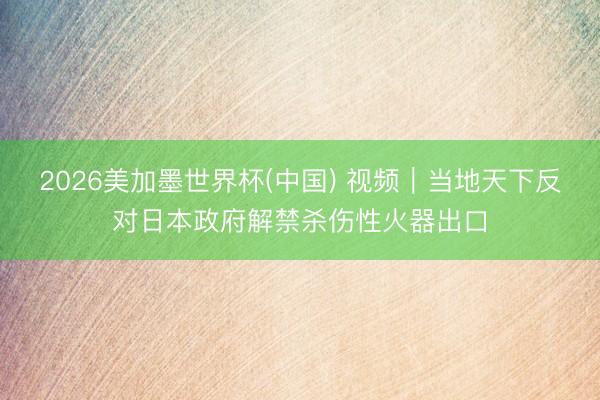 2026美加墨世界杯(中国) 视频｜当地天下反对日本政府解禁杀伤性火器出口