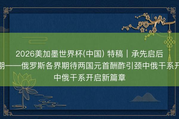 2026美加墨世界杯(中国) 特稿｜承先启后的紧迫时期——俄罗斯各界期待两国元首酬酢引颈中俄干系开启新篇章