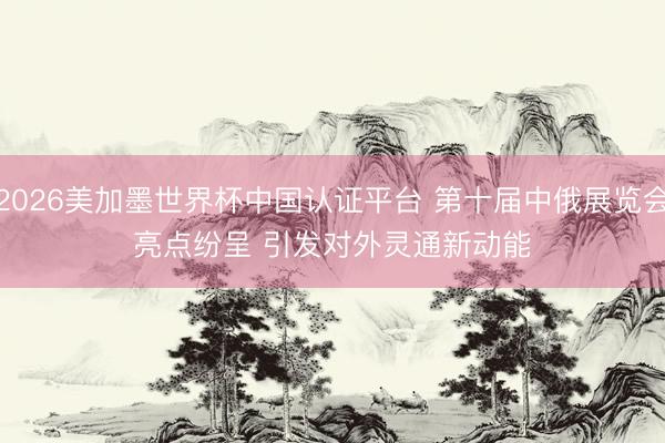 2026美加墨世界杯中国认证平台 第十届中俄展览会亮点纷呈 引发对外灵通新动能