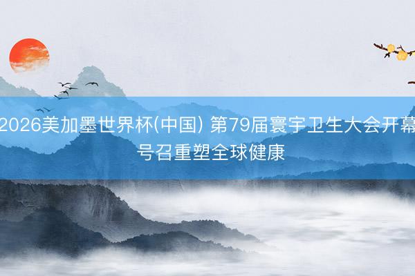 2026美加墨世界杯(中国) 第79届寰宇卫生大会开幕 号召重塑全球健康