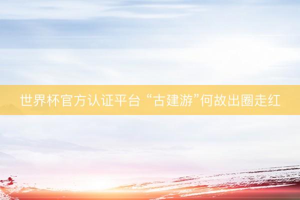 世界杯官方认证平台 “古建游”何故出圈走红