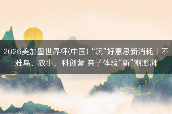 2026美加墨世界杯(中国) “玩”好意思新消耗｜不雅鸟、农事、科创营 亲子体验“新”潮澎湃