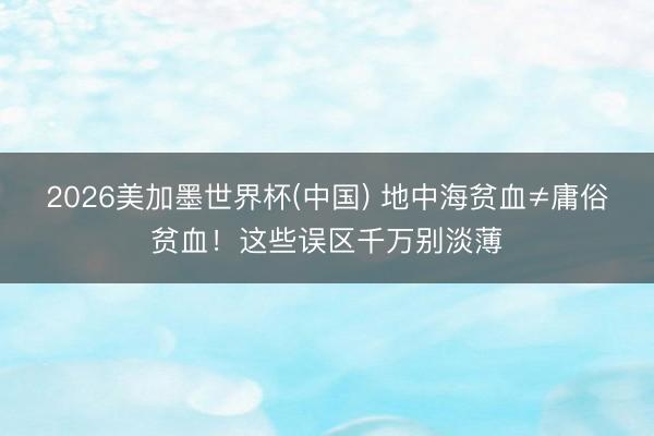 2026美加墨世界杯(中国) 地中海贫血≠庸俗贫血！这些误区千万别淡薄