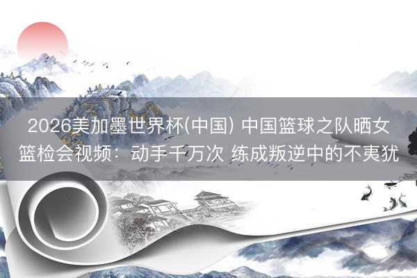 2026美加墨世界杯(中国) 中国篮球之队晒女篮检会视频：动手千万次 练成叛逆中的不夷犹