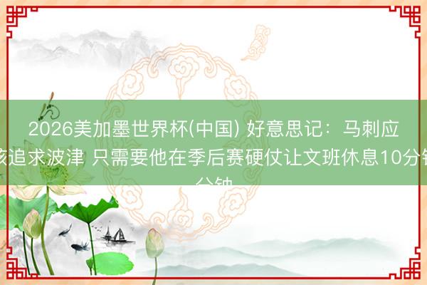 2026美加墨世界杯(中国) 好意思记：马刺应该追求波津 只需要他在季后赛硬仗让文班休息10分钟