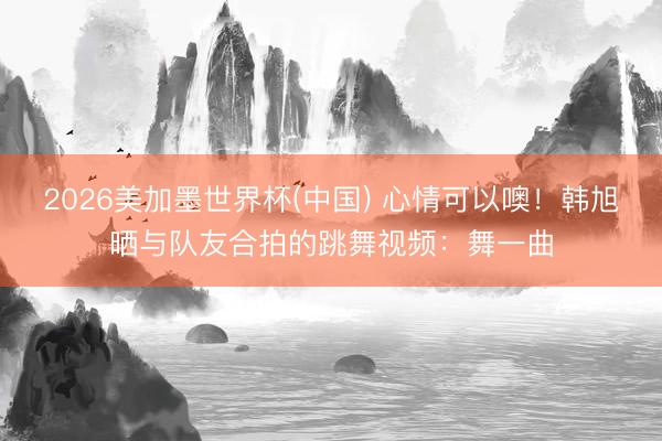 2026美加墨世界杯(中国) 心情可以噢！韩旭晒与队友合拍的跳舞视频：舞一曲