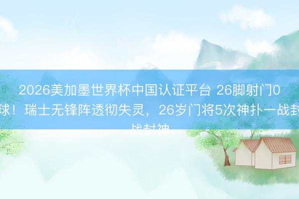 2026美加墨世界杯中国认证平台 26脚射门0进球！瑞士无锋阵透彻失灵，26岁门将5次神扑一战封神