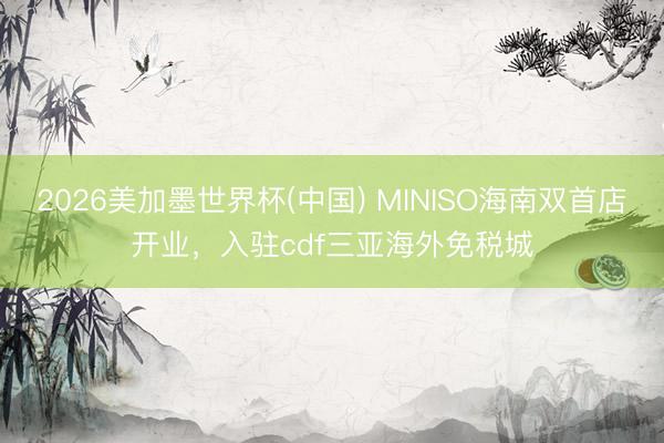 2026美加墨世界杯(中国) MINISO海南双首店开业,入驻cdf三亚海外免税城