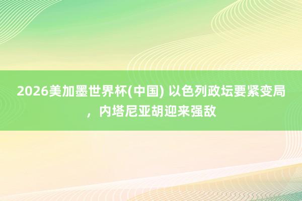 2026美加墨世界杯(中国) 以色列政坛要紧变局,内塔尼亚胡迎来强敌