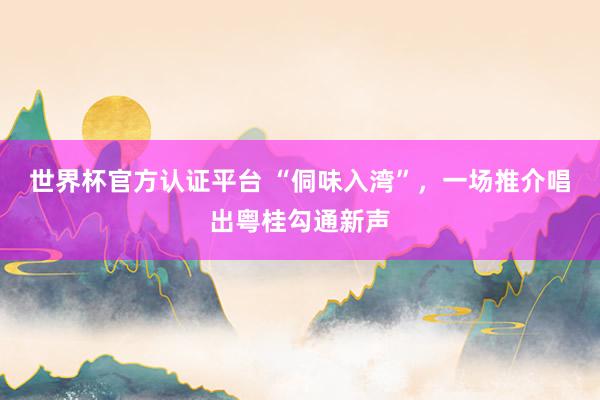世界杯官方认证平台 “侗味入湾”，一场推介唱出粤桂勾通新声